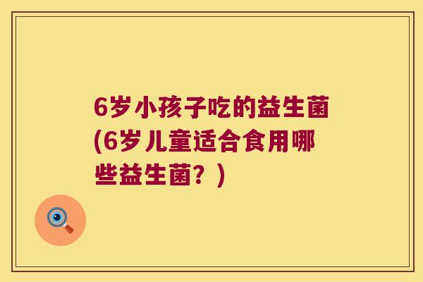 6岁小孩子吃的益生菌(6岁儿童适合食用哪些益生菌?) 6岁小孩子吃的益生菌(6岁儿童适合食用哪些益生菌?)