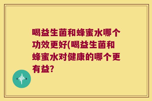 喝益生菌和蜂蜜水哪个功效更好(喝益生菌和蜂蜜水对健康的哪个更有益？