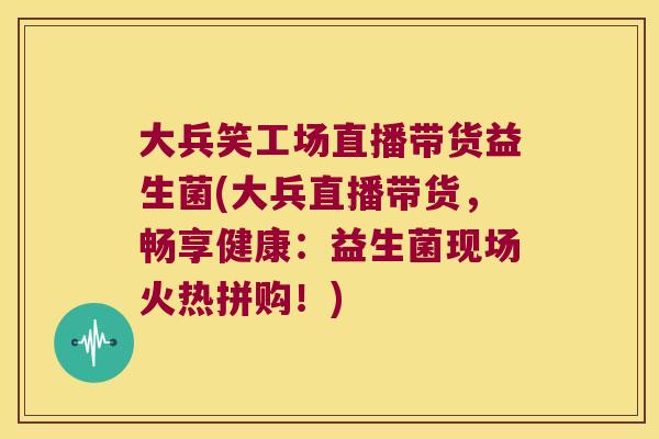 大兵笑工场直播带货益生菌(大兵直播带货,畅享健康:益生菌现场火热拼购!) 大兵笑工场直播带货益生菌(大兵直播带货,畅享健康:益生菌现场火热拼购!)
