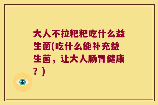 大人不拉粑粑吃什么益生菌(吃什么能补充益生菌，让大人肠胃健康？)
