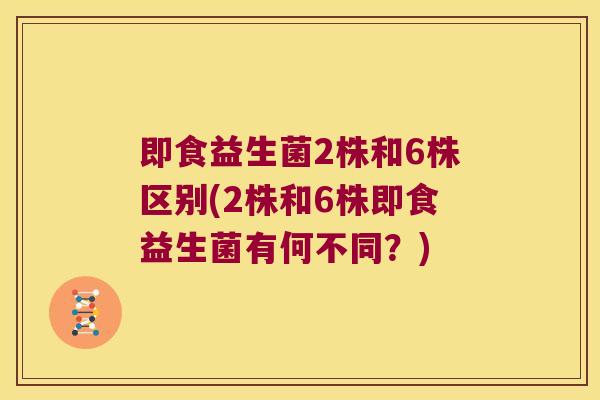 即食益生菌2株和6株区别(2株和6株即食益生菌有何不同？)