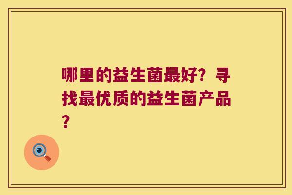 哪里的益生菌好?寻找优质的益生菌产品? 哪里的益生菌好?寻找优质的益生菌产品?