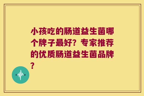 小孩吃的肠道益生菌哪个牌子好?专家推荐的优质肠道益生菌品牌? 小孩吃的肠道益生菌哪个牌子好?专家推荐的优质肠道益生菌品牌?