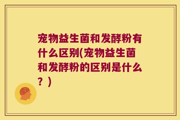宠物益生菌和发酵粉有什么区别(宠物益生菌和发酵粉的区别是什么？)