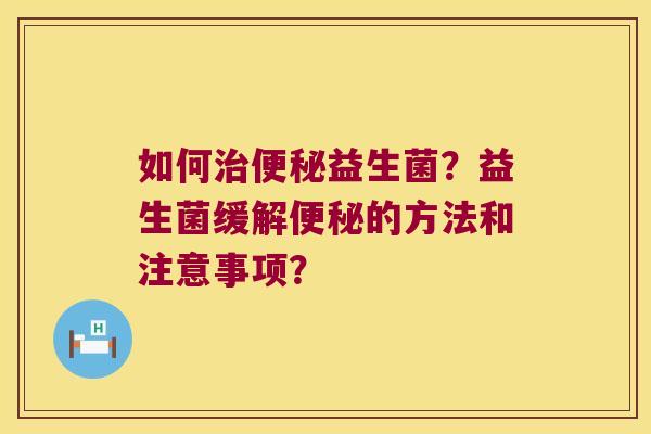 如何治便秘益生菌？益生菌缓解便秘的方法和注意事项？