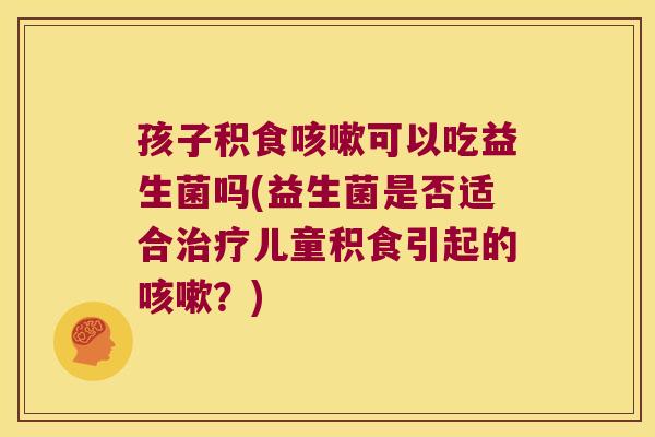 孩子积食咳嗽可以吃益生菌吗(益生菌是否适合治疗儿童积食引起的咳嗽？)
