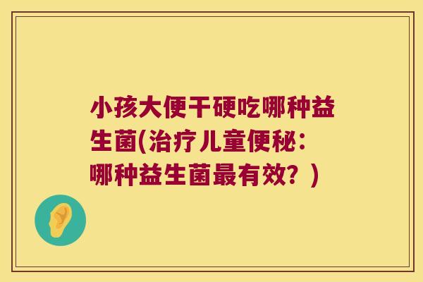 小孩大便干硬吃哪种益生菌(治疗儿童便秘：哪种益生菌最有效？)