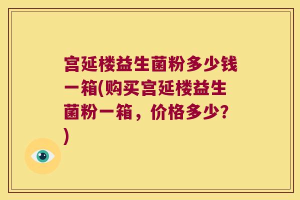 宫延楼益生菌粉多少钱一箱(购买宫延楼益生菌粉一箱,价格多少?) 宫延楼益生菌粉多少钱一箱(购买宫延楼益生菌粉一箱,价格多少?)