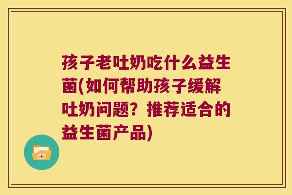 孩子老吐奶吃什么益生菌(如何帮助孩子缓解吐奶问题?推荐适合的益生菌产品) 孩子老吐奶吃什么益生菌(如何帮助孩子缓解吐奶问题?推荐适合的益生菌产品)