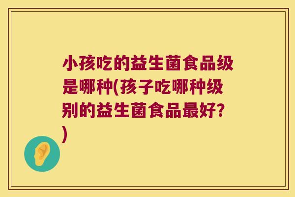 小孩吃的益生菌食品级是哪种(孩子吃哪种级别的益生菌食品最好？)