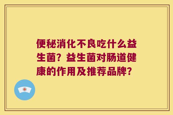 便秘消化不良吃什么益生菌？益生菌对肠道健康的作用及推荐品牌？