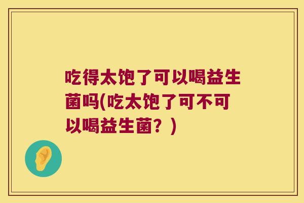 吃得太饱了可以喝益生菌吗(吃太饱了可不可以喝益生菌？)