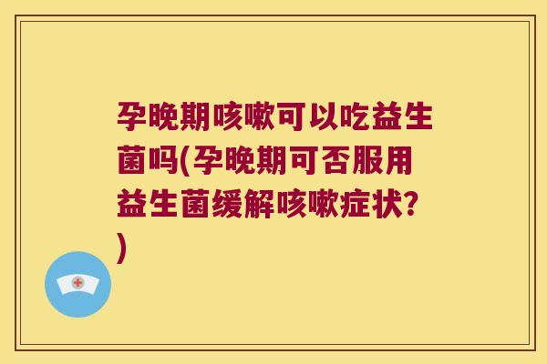 孕晚期咳嗽可以吃益生菌吗(孕晚期可否服用益生菌缓解咳嗽症状？)