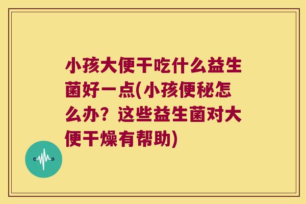 小孩大便干吃什么益生菌好一点(小孩怎么办?这些益生菌对大便干燥有帮助) 小孩大便干吃什么益生菌好一点(小孩怎么办?这些益生菌对大便干燥有帮助)