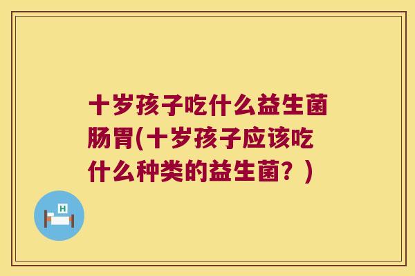 十岁孩子吃什么益生菌肠胃(十岁孩子应该吃什么种类的益生菌？)