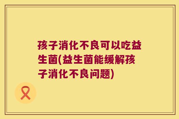 孩子消化不良可以吃益生菌(益生菌能缓解孩子消化不良问题)