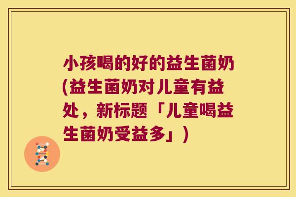 小孩喝的好的益生菌奶(益生菌奶对儿童有益处，新标题「儿童喝益生菌奶受益多」)