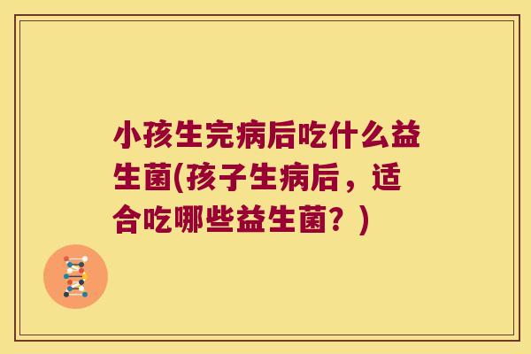 小孩生完病后吃什么益生菌(孩子生病后，适合吃哪些益生菌？)