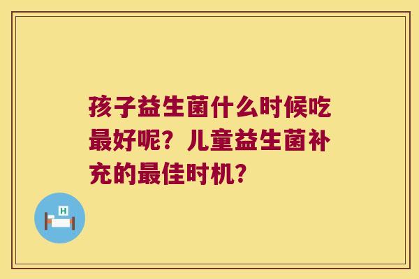 孩子益生菌什么时候吃好呢?儿童益生菌补充的佳时机? 孩子益生菌什么时候吃好呢?儿童益生菌补充的佳时机?