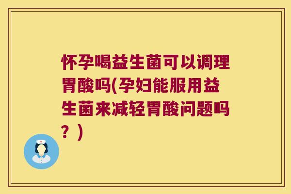 怀孕喝益生菌可以调理胃酸吗(孕妇能服用益生菌来减轻胃酸问题吗？)