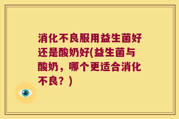 消化不良服用益生菌好还是酸奶好(益生菌与酸奶，哪个更适合消化不良？)