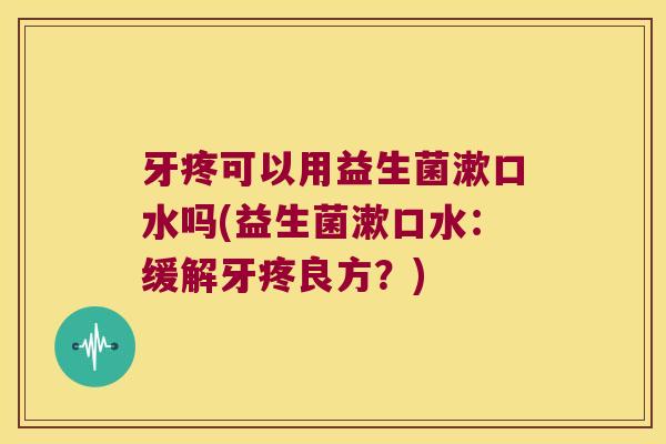 牙疼可以用益生菌漱口水吗(益生菌漱口水:缓解牙疼良方?) 牙疼可以用益生菌漱口水吗(益生菌漱口水:缓解牙疼良方?)