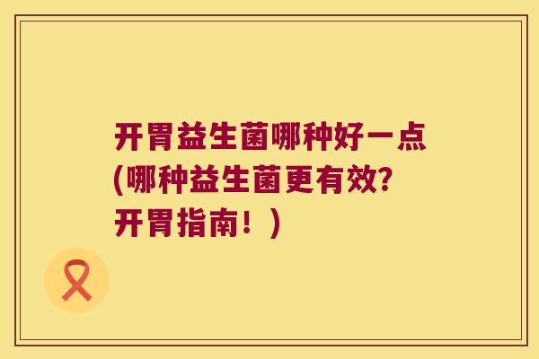 开胃益生菌哪种好一点(哪种益生菌更有效？开胃指南！)