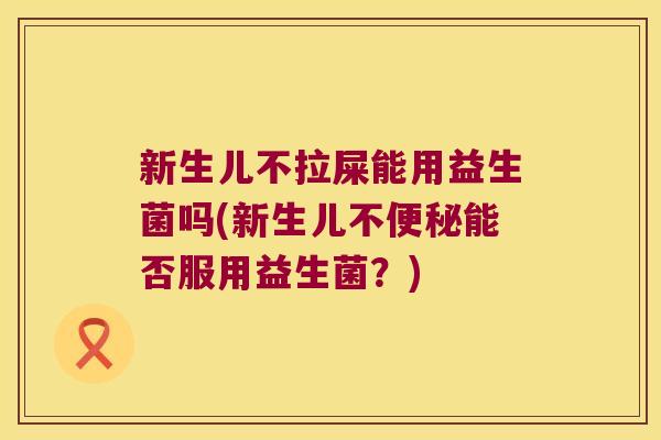 新生儿不拉屎能用益生菌吗(新生儿不便秘能否服用益生菌？)