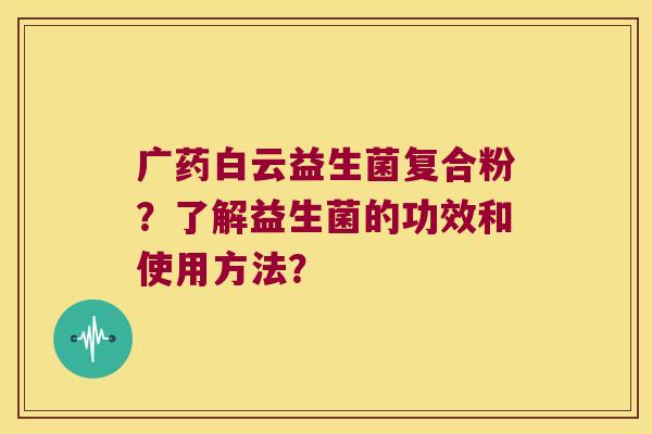 广药白云益生菌复合粉?了解益生菌的功效和使用方法? 广药白云益生菌复合粉?了解益生菌的功效和使用方法?