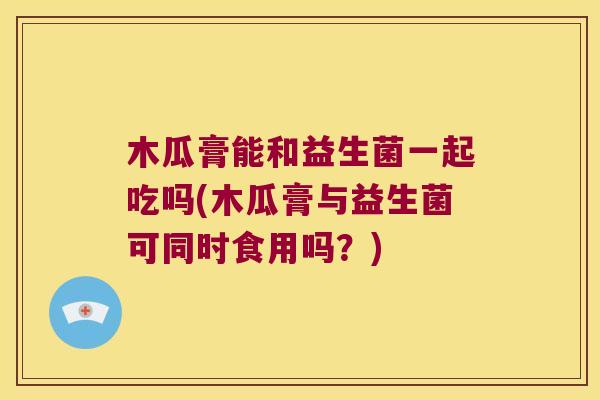 木瓜膏能和益生菌一起吃吗(木瓜膏与益生菌可同时食用吗？)