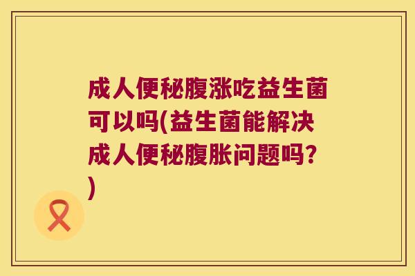 成人便秘腹涨吃益生菌可以吗(益生菌能解决成人便秘腹胀问题吗？)