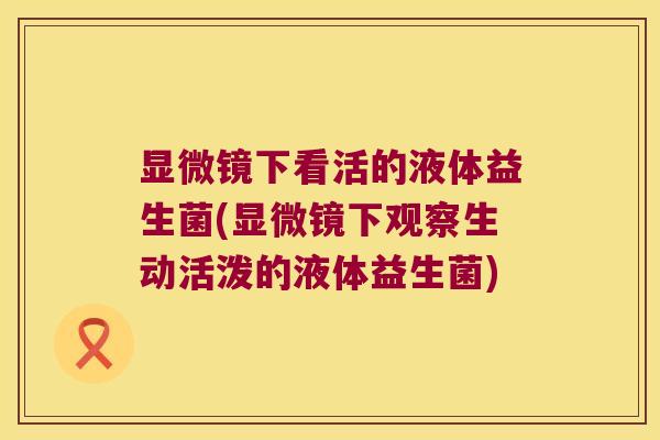 显微镜下看活的液体益生菌(显微镜下观察生动活泼的液体益生菌)