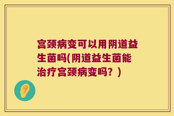 宫颈病变可以用阴道益生菌吗(阴道益生菌能治疗宫颈病变吗？)