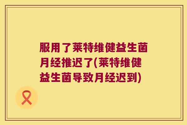 服用了莱特维健益生菌推迟了(莱特维健益生菌导致迟到) 服用了莱特维健益生菌推迟了(莱特维健益生菌导致迟到)