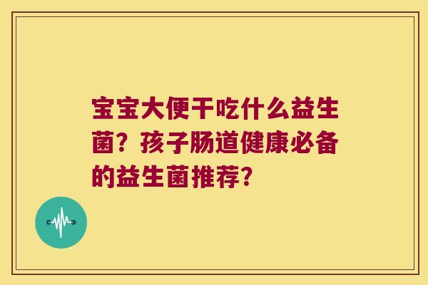 宝宝大便干吃什么益生菌？孩子肠道健康必备的益生菌推荐？