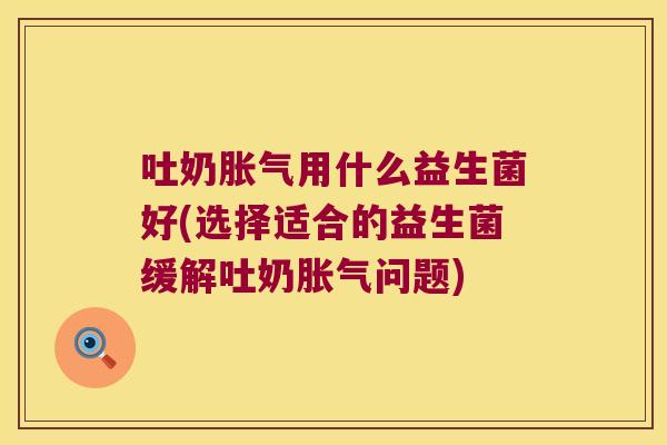吐奶胀气用什么益生菌好(选择适合的益生菌缓解吐奶胀气问题)