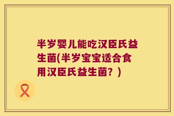 半岁婴儿能吃汉臣氏益生菌(半岁宝宝适合食用汉臣氏益生菌？)