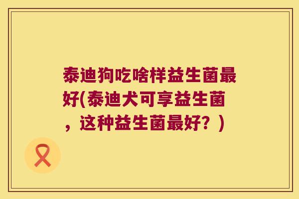 泰迪狗吃啥样益生菌最好(泰迪犬可享益生菌，这种益生菌最好？)