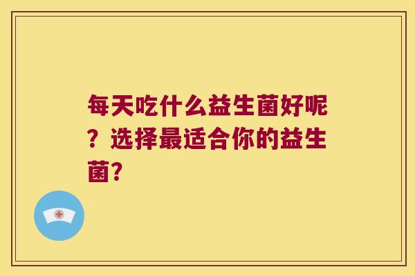 每天吃什么益生菌好呢？选择最适合你的益生菌？