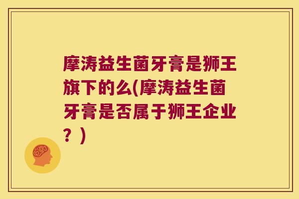 摩涛益生菌牙膏是狮王旗下的么(摩涛益生菌牙膏是否属于狮王企业?) 摩涛益生菌牙膏是狮王旗下的么(摩涛益生菌牙膏是否属于狮王企业?)
