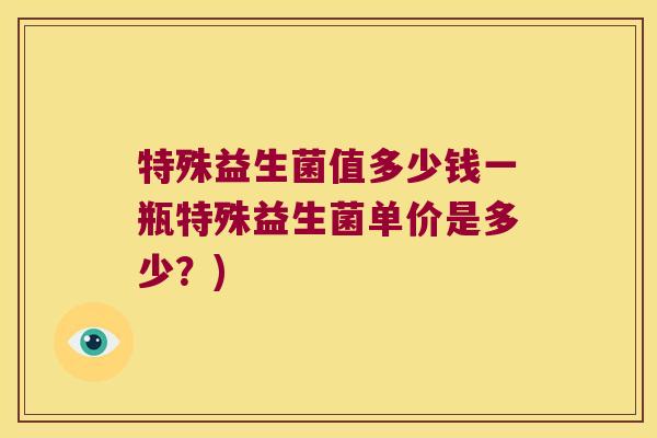 特殊益生菌值多少钱一瓶特殊益生菌单价是多少?) 特殊益生菌值多少钱一瓶特殊益生菌单价是多少?)
