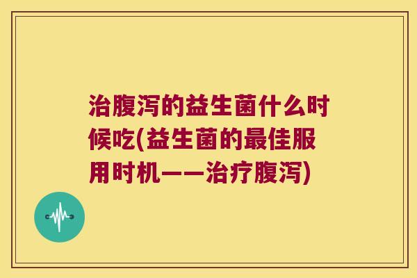 治腹泻的益生菌什么时候吃(益生菌的最佳服用时机——治疗腹泻)