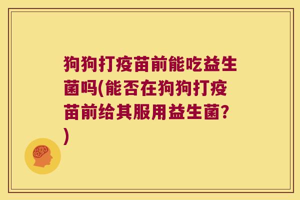 狗狗打疫苗前能吃益生菌吗(能否在狗狗打疫苗前给其服用益生菌？)