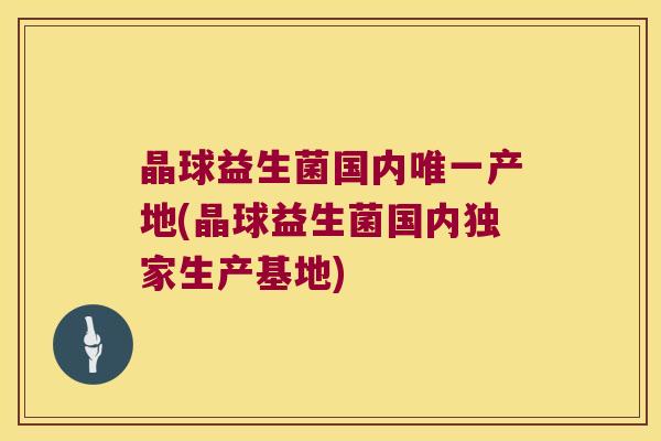 晶球益生菌国内唯一产地(晶球益生菌国内独家生产基地)
