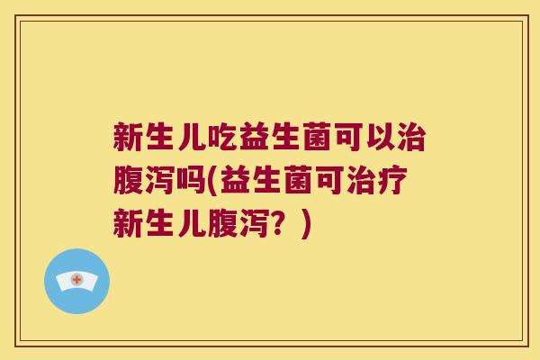 新生儿吃益生菌可以治腹泻吗(益生菌可治疗新生儿腹泻？)