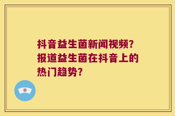 抖音益生菌新闻视频？报道益生菌在抖音上的热门趋势？