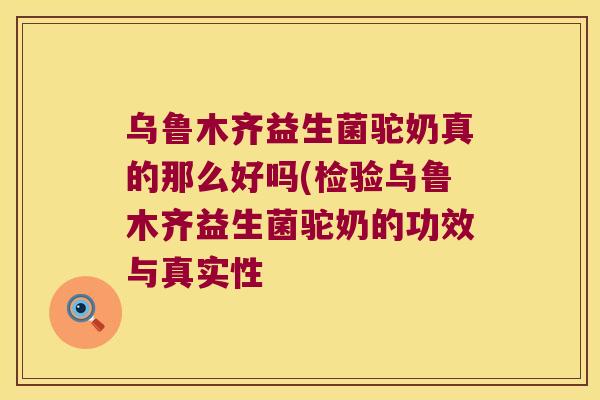 乌鲁木齐益生菌驼奶真的那么好吗(检验乌鲁木齐益生菌驼奶的功效与真实性