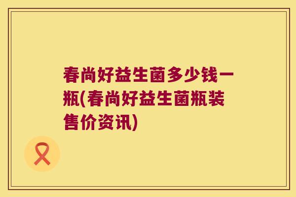 春尚好益生菌多少钱一瓶(春尚好益生菌瓶装售价资讯)