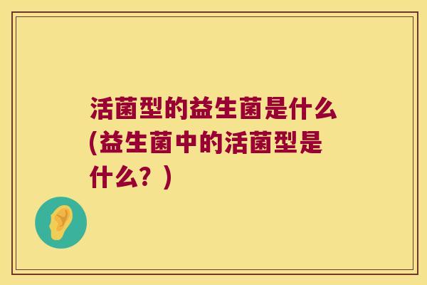活菌型的益生菌是什么(益生菌中的活菌型是什么？)