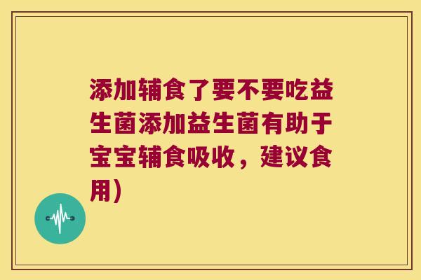 添加辅食了要不要吃益生菌添加益生菌有助于宝宝辅食吸收，建议食用)